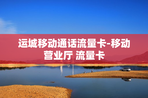 运城移动通话流量卡-移动营业厅 流量卡