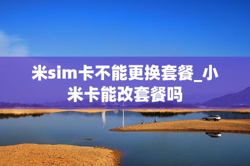 米sim卡不能更换套餐_小米卡能改套餐吗