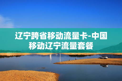 辽宁跨省移动流量卡-中国移动辽宁流量套餐