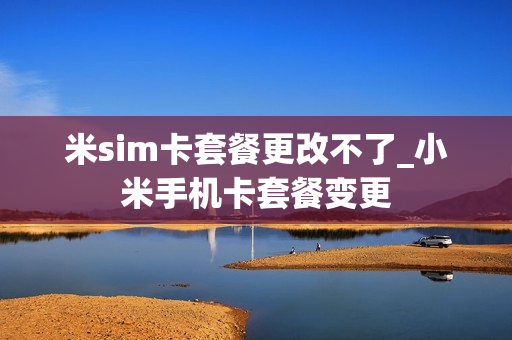 米sim卡套餐更改不了_小米手机卡套餐变更