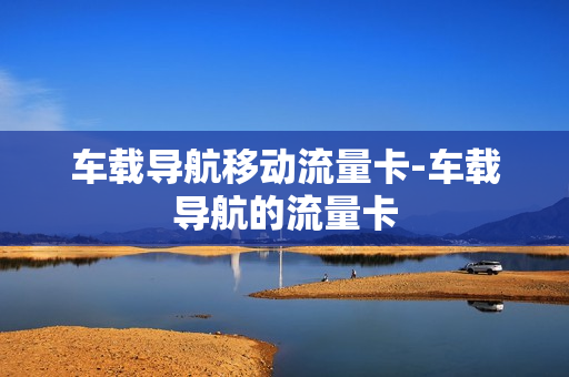 车载导航移动流量卡-车载导航的流量卡