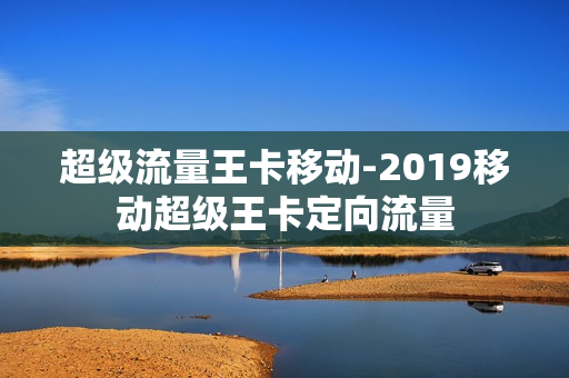 超级流量王卡移动-2019移动超级王卡定向流量