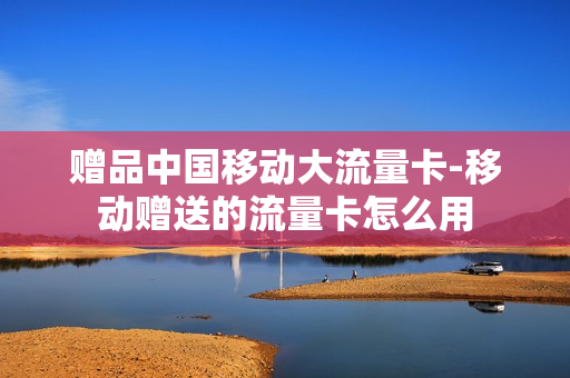 赠品中国移动大流量卡-移动赠送的流量卡怎么用