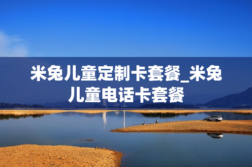米兔儿童定制卡套餐_米兔儿童电话卡套餐