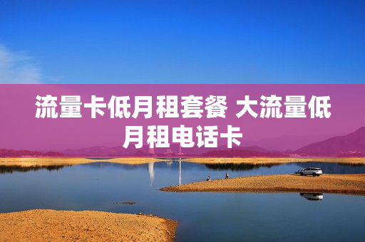 流量卡低月租套餐 大流量低月租电话卡
