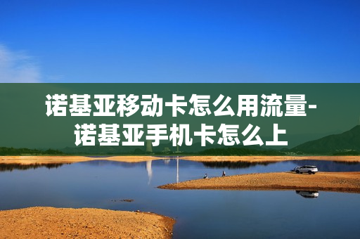 诺基亚移动卡怎么用流量-诺基亚手机卡怎么上