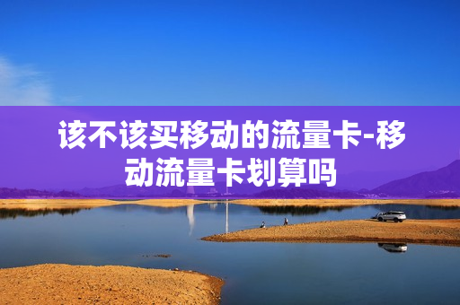 该不该买移动的流量卡-移动流量卡划算吗