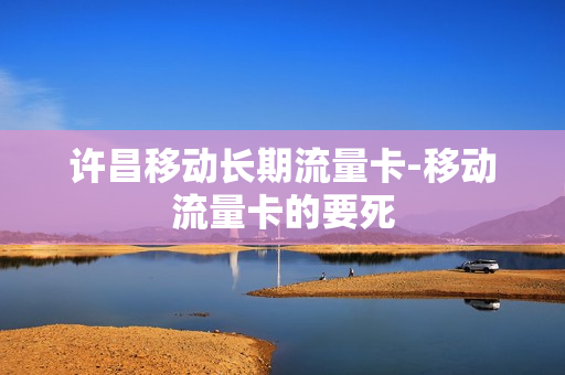 许昌移动长期流量卡-移动流量卡的要死