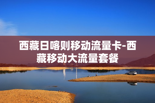 西藏日喀则移动流量卡-西藏移动大流量套餐