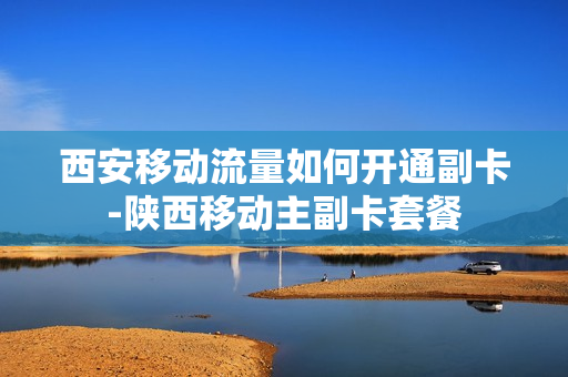 西安移动流量如何开通副卡-陕西移动主副卡套餐