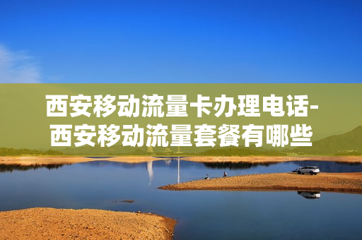 西安移动流量卡办理电话-西安移动流量套餐有哪些