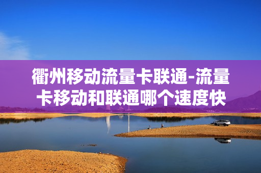 衢州移动流量卡联通-流量卡移动和联通哪个速度快
