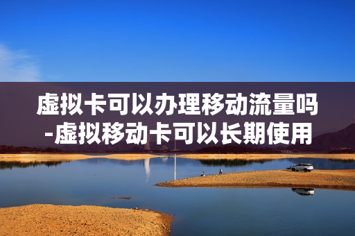 虚拟卡可以办理移动流量吗-虚拟移动卡可以长期使用吗
