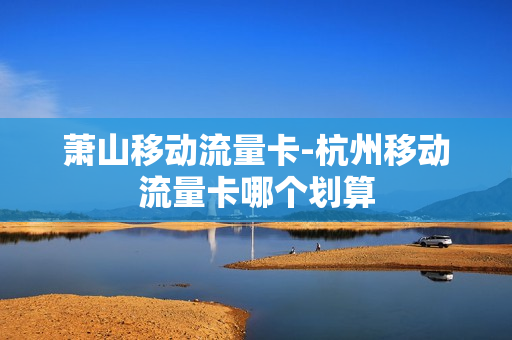 萧山移动流量卡-杭州移动流量卡哪个划算