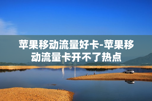 苹果移动流量好卡-苹果移动流量卡开不了热点