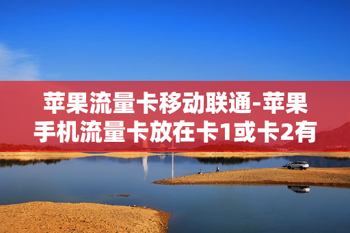 苹果流量卡移动联通-苹果手机流量卡放在卡1或卡2有区别吗