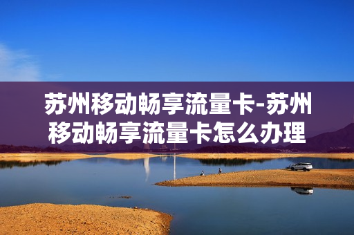 苏州移动畅享流量卡-苏州移动畅享流量卡怎么办理