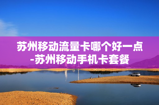苏州移动流量卡哪个好一点-苏州移动手机卡套餐
