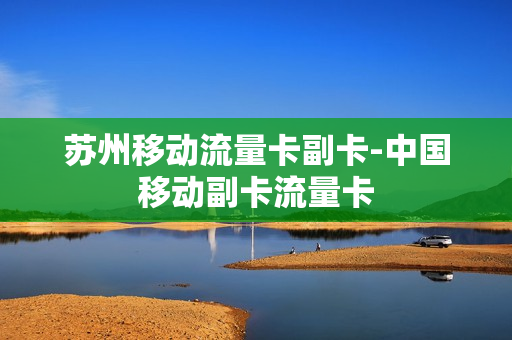 苏州移动流量卡副卡-中国移动副卡流量卡