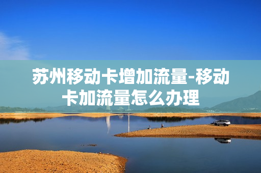 苏州移动卡增加流量-移动卡加流量怎么办理
