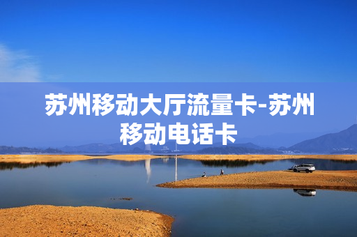 苏州移动大厅流量卡-苏州移动电话卡