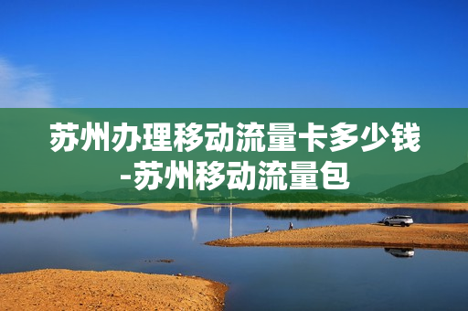 苏州办理移动流量卡多少钱-苏州移动流量包