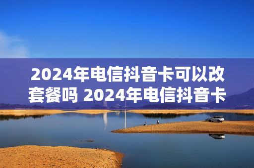 2024年电信抖音卡可以改套餐吗 2024年电信抖音卡可以改套餐吗