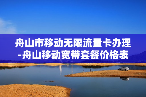 舟山市移动无限流量卡办理-舟山移动宽带套餐价格表