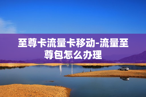 至尊卡流量卡移动-流量至尊包怎么办理