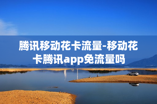 腾讯移动花卡流量-移动花卡腾讯app免流量吗