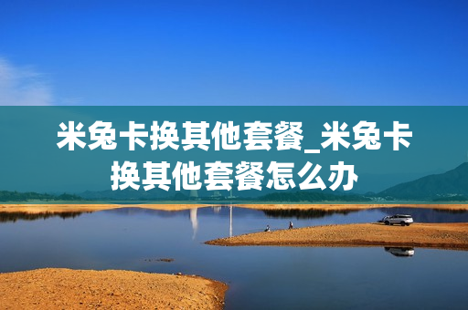 米兔卡换其他套餐_米兔卡换其他套餐怎么办