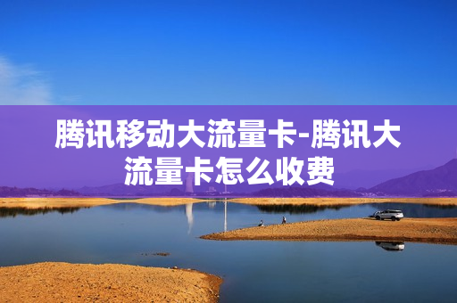 腾讯移动大流量卡-腾讯大流量卡怎么收费