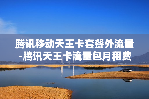 腾讯移动天王卡套餐外流量-腾讯天王卡流量包月租费是什么