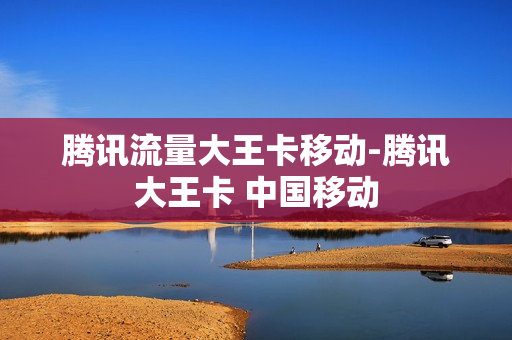 腾讯流量大王卡移动-腾讯大王卡 中国移动