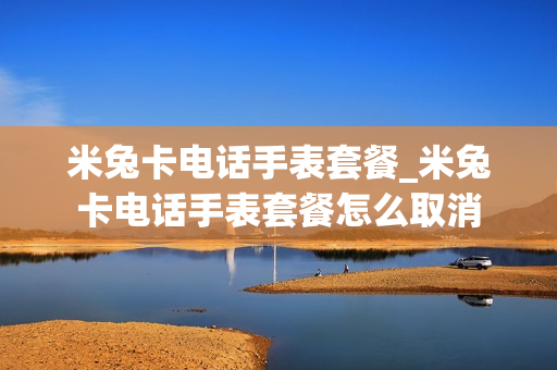米兔卡电话手表套餐_米兔卡电话手表套餐怎么取消