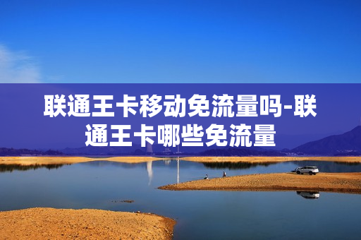 联通王卡移动免流量吗-联通王卡哪些免流量