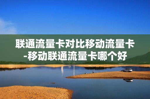 联通流量卡对比移动流量卡-移动联通流量卡哪个好
