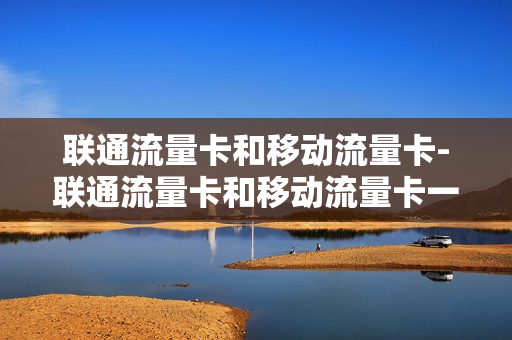 联通流量卡和移动流量卡-联通流量卡和移动流量卡一样吗