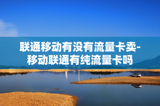 联通移动有没有流量卡卖-移动联通有纯流量卡吗