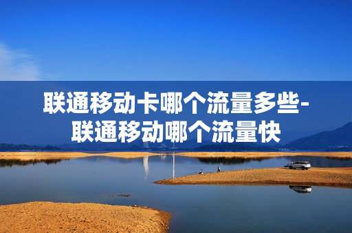 联通移动卡哪个流量多些-联通移动哪个流量快