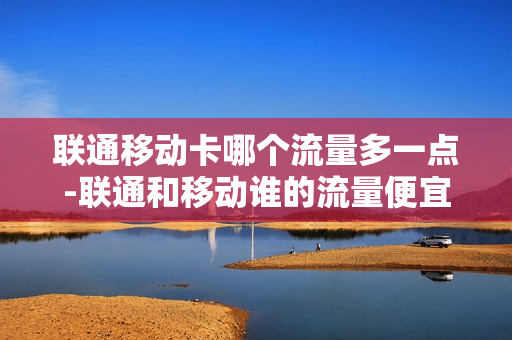联通移动卡哪个流量多一点-联通和移动谁的流量便宜