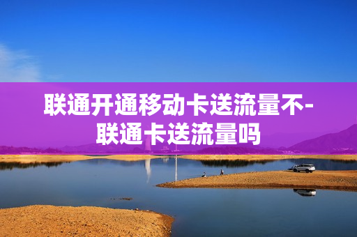 联通开通移动卡送流量不-联通卡送流量吗