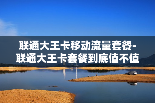 联通大王卡移动流量套餐-联通大王卡套餐到底值不值