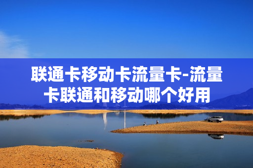 联通卡移动卡流量卡-流量卡联通和移动哪个好用