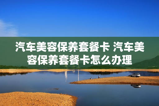 汽车美容保养套餐卡 汽车美容保养套餐卡怎么办理