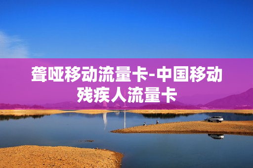 聋哑移动流量卡-中国移动残疾人流量卡
