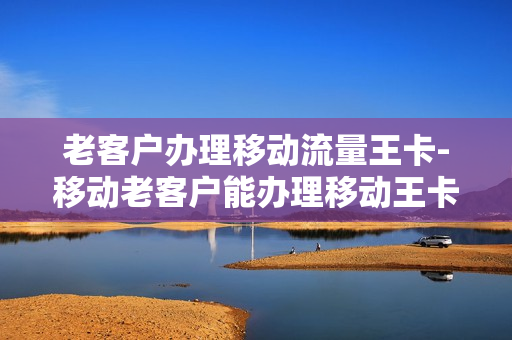 老客户办理移动流量王卡-移动老客户能办理移动王卡套餐吗