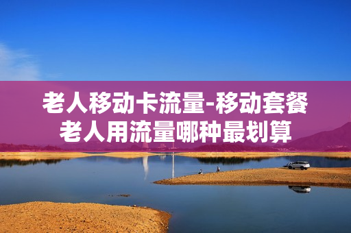 老人移动卡流量-移动套餐老人用流量哪种最划算