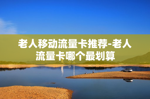 老人移动流量卡推荐-老人流量卡哪个最划算