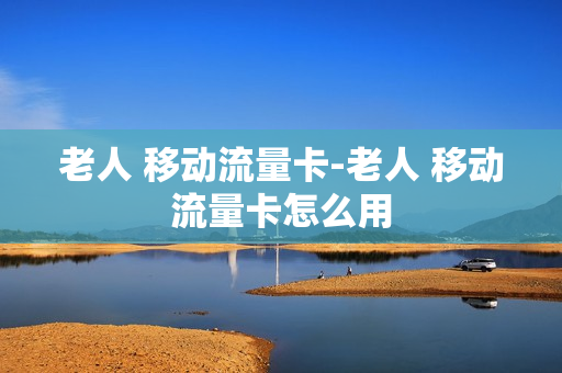 老人 移动流量卡-老人 移动流量卡怎么用